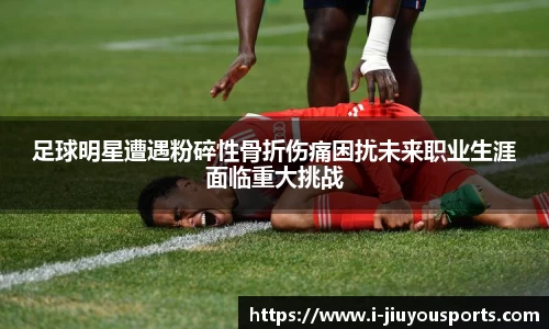 足球明星遭遇粉碎性骨折伤痛困扰未来职业生涯面临重大挑战